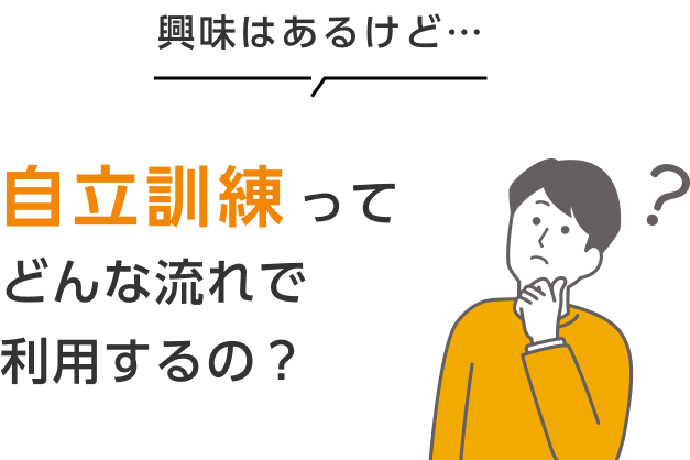 興味はあるけど… 自立訓練ってどんな流れで利用するの？