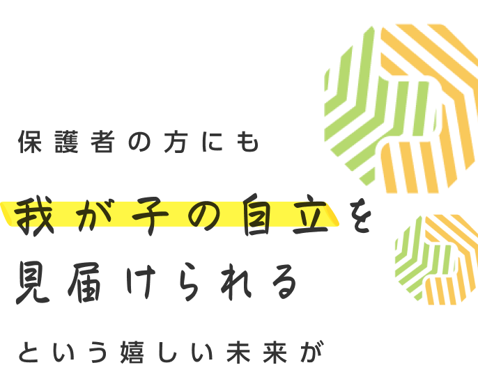 保護者の方にも我が子の自立を見届けられるという嬉しい未来が